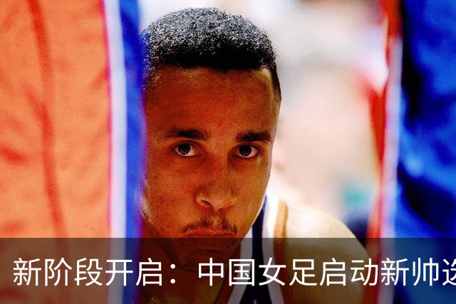 新阶段开启：中国女足启动新帅选聘，备战重大赛事