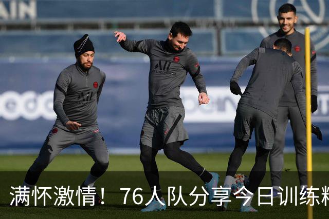 满怀激情！76人队分享今日训练精彩瞬间，詹姆斯、恩比德与年轻球员一同亮相